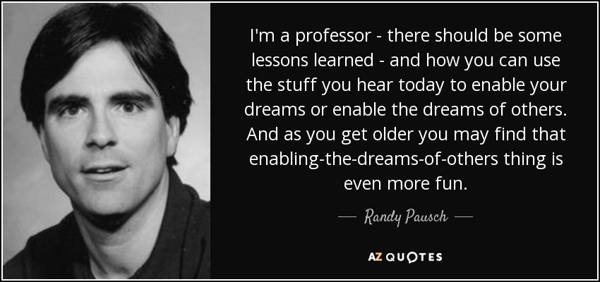 I'm a professor - there should be some lessons learned - and how you can use the stuff you hear today to enable your dreams or enable the dreams of others. And as you get older you may find that enabling-the-dreams-of-others thing is even more fun. - Randy Pausch