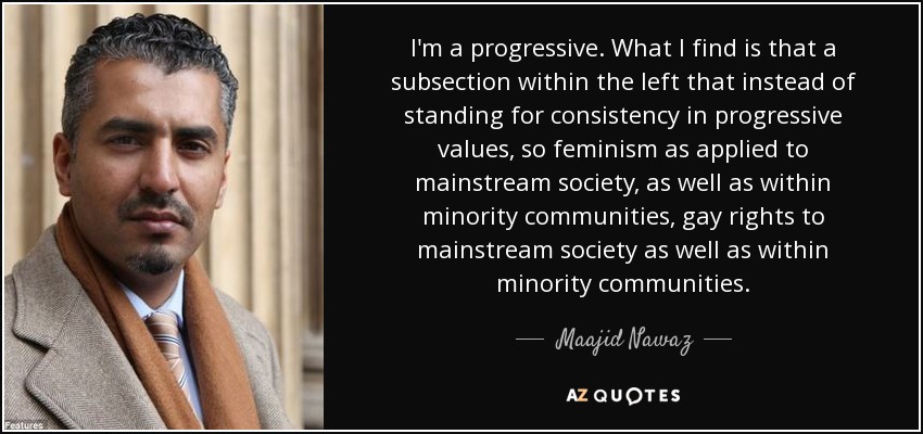I'm a progressive. What I find is that a subsection within the left that instead of standing for consistency in progressive values, so feminism as applied to mainstream society, as well as within minority communities, gay rights to mainstream society as well as within minority communities. - Maajid Nawaz