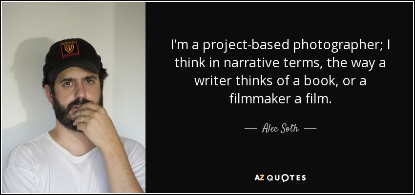 I'm a project-based photographer; I think in narrative terms, the way a writer thinks of a book, or a filmmaker a film. - Alec Soth