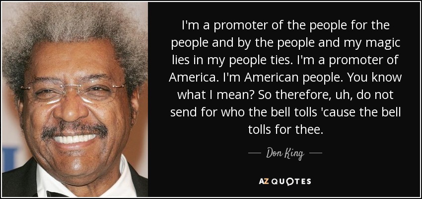 I'm a promoter of the people for the people and by the people and my magic lies in my people ties. I'm a promoter of America. I'm American people. You know what I mean? So therefore, uh, do not send for who the bell tolls 'cause the bell tolls for thee. - Don King