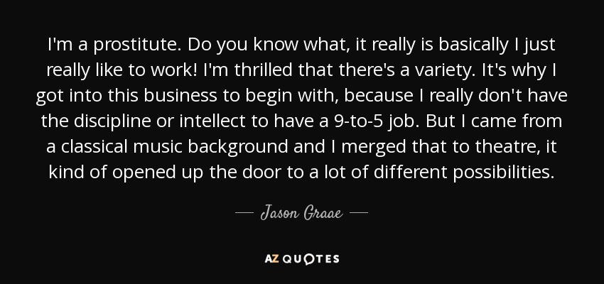 I'm a prostitute. Do you know what, it really is basically I just really like to work! I'm thrilled that there's a variety. It's why I got into this business to begin with, because I really don't have the discipline or intellect to have a 9-to-5 job. But I came from a classical music background and I merged that to theatre, it kind of opened up the door to a lot of different possibilities. - Jason Graae