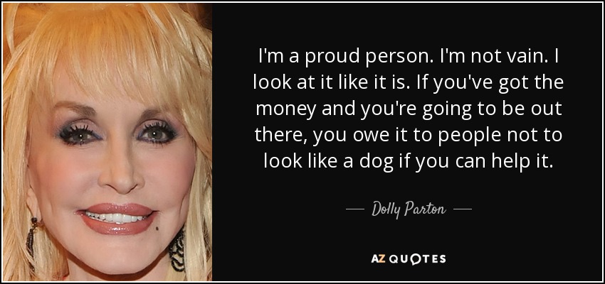 I'm a proud person. I'm not vain. I look at it like it is. If you've got the money and you're going to be out there, you owe it to people not to look like a dog if you can help it. - Dolly Parton