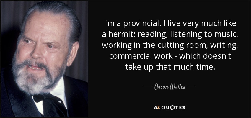 I'm a provincial. I live very much like a hermit: reading, listening to music, working in the cutting room, writing, commercial work - which doesn't take up that much time. - Orson Welles