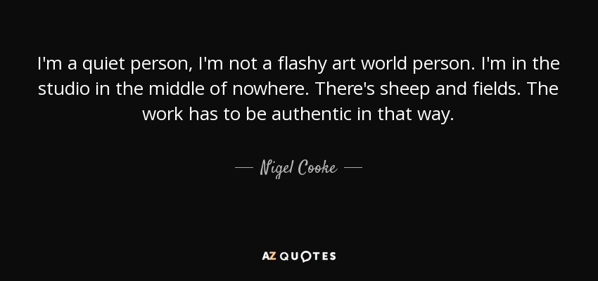I'm a quiet person, I'm not a flashy art world person. I'm in the studio in the middle of nowhere. There's sheep and fields. The work has to be authentic in that way. - Nigel Cooke