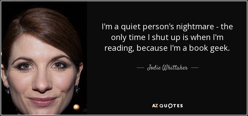 I'm a quiet person's nightmare - the only time I shut up is when I'm reading, because I'm a book geek. - Jodie Whittaker
