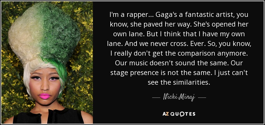 I'm a rapper... Gaga's a fantastic artist, you know, she paved her way. She's opened her own lane. But I think that I have my own lane. And we never cross. Ever. So, you know, I really don't get the comparison anymore. Our music doesn't sound the same. Our stage presence is not the same. I just can't see the similarities. - Nicki Minaj