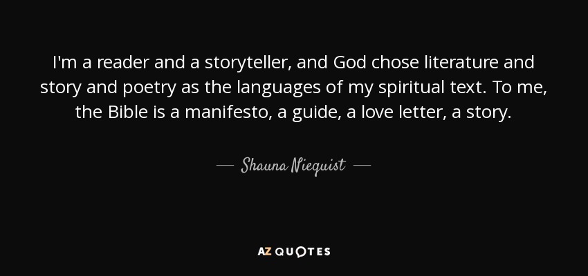 I'm a reader and a storyteller, and God chose literature and story and poetry as the languages of my spiritual text. To me, the Bible is a manifesto, a guide, a love letter, a story. - Shauna Niequist