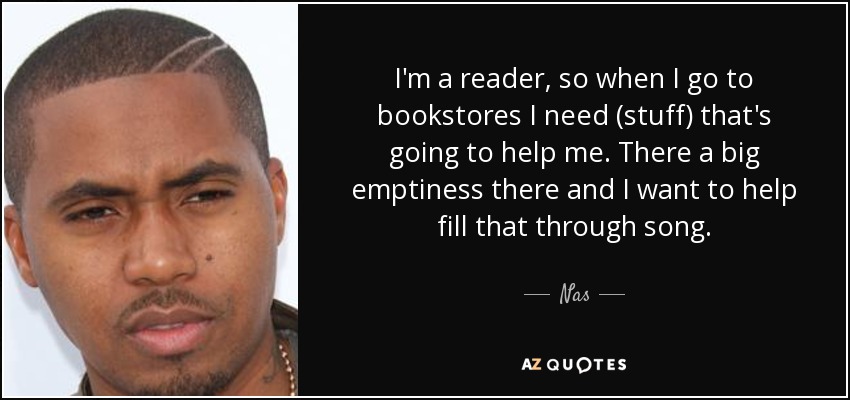 I'm a reader, so when I go to bookstores I need (stuff) that's going to help me. There a big emptiness there and I want to help fill that through song. - Nas