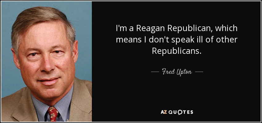 I'm a Reagan Republican, which means I don't speak ill of other Republicans. - Fred Upton