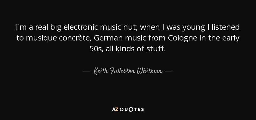 I'm a real big electronic music nut; when I was young I listened to musique concrète, German music from Cologne in the early 50s, all kinds of stuff. - Keith Fullerton Whitman