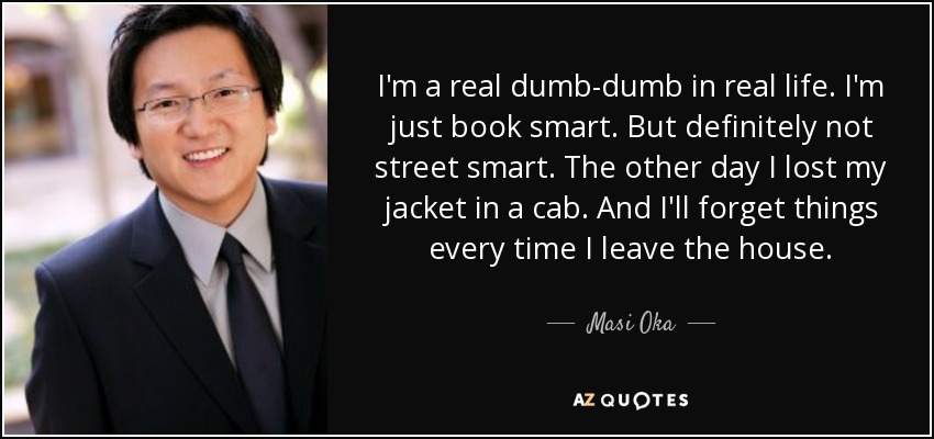 I'm a real dumb-dumb in real life. I'm just book smart. But definitely not street smart. The other day I lost my jacket in a cab. And I'll forget things every time I leave the house. - Masi Oka
