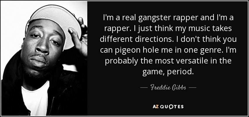 I'm a real gangster rapper and I'm a rapper. I just think my music takes different directions. I don't think you can pigeon hole me in one genre. I'm probably the most versatile in the game, period. - Freddie Gibbs