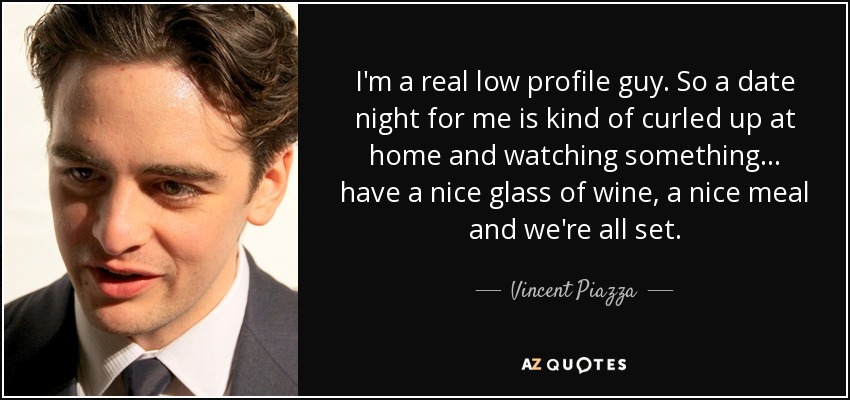 I'm a real low profile guy. So a date night for me is kind of curled up at home and watching something... have a nice glass of wine, a nice meal and we're all set. - Vincent Piazza