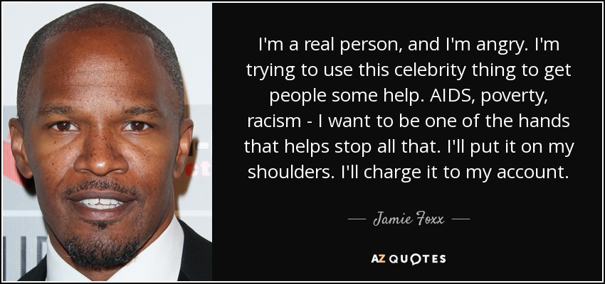 I'm a real person, and I'm angry. I'm trying to use this celebrity thing to get people some help. AIDS, poverty, racism - I want to be one of the hands that helps stop all that. I'll put it on my shoulders. I'll charge it to my account. - Jamie Foxx