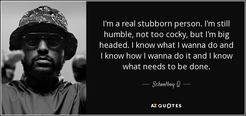 I'm a real stubborn person. I'm still humble, not too cocky, but I'm big headed. I know what I wanna do and I know how I wanna do it and I know what needs to be done. - Schoolboy Q