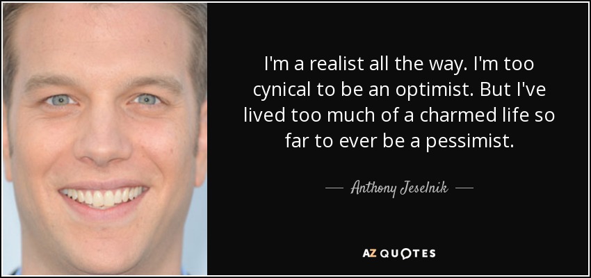 I'm a realist all the way. I'm too cynical to be an optimist. But I've lived too much of a charmed life so far to ever be a pessimist. - Anthony Jeselnik