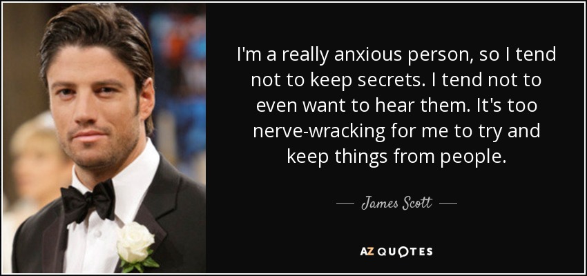 I'm a really anxious person, so I tend not to keep secrets. I tend not to even want to hear them. It's too nerve-wracking for me to try and keep things from people. - James Scott