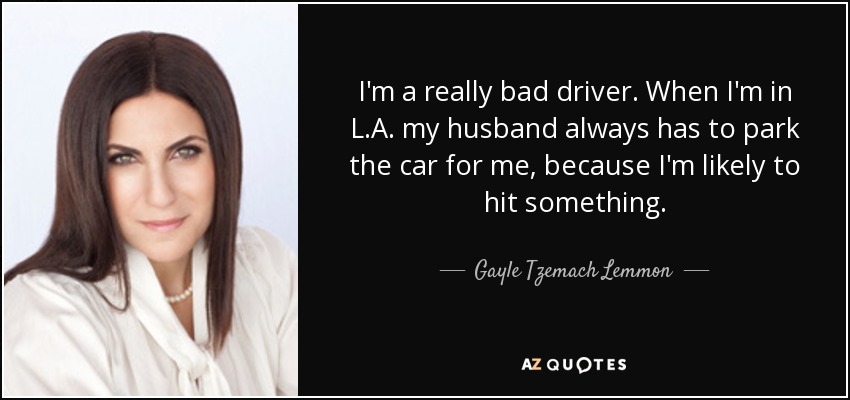 I'm a really bad driver. When I'm in L.A. my husband always has to park the car for me, because I'm likely to hit something. - Gayle Tzemach Lemmon