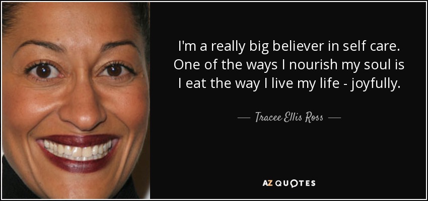 I'm a really big believer in self care. One of the ways I nourish my soul is I eat the way I live my life - joyfully. - Tracee Ellis Ross