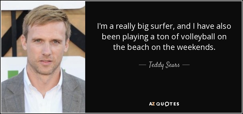 I'm a really big surfer, and I have also been playing a ton of volleyball on the beach on the weekends. - Teddy Sears