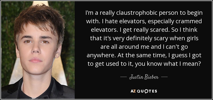 I'm a really claustrophobic person to begin with. I hate elevators, especially crammed elevators. I get really scared. So I think that it's very definitely scary when girls are all around me and I can't go anywhere. At the same time, I guess I got to get used to it, you know what I mean? - Justin Bieber