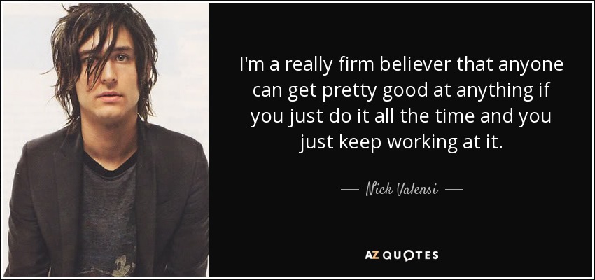 I'm a really firm believer that anyone can get pretty good at anything if you just do it all the time and you just keep working at it. - Nick Valensi