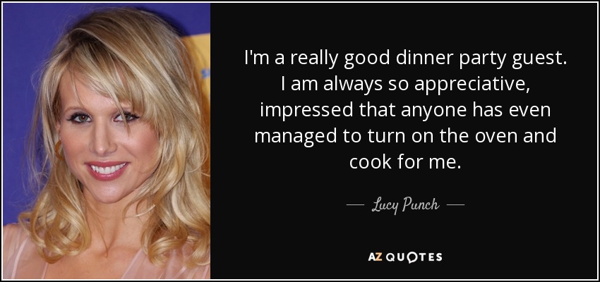 I'm a really good dinner party guest. I am always so appreciative, impressed that anyone has even managed to turn on the oven and cook for me. - Lucy Punch