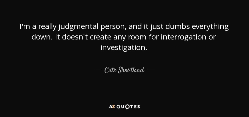 I'm a really judgmental person, and it just dumbs everything down. It doesn't create any room for interrogation or investigation. - Cate Shortland