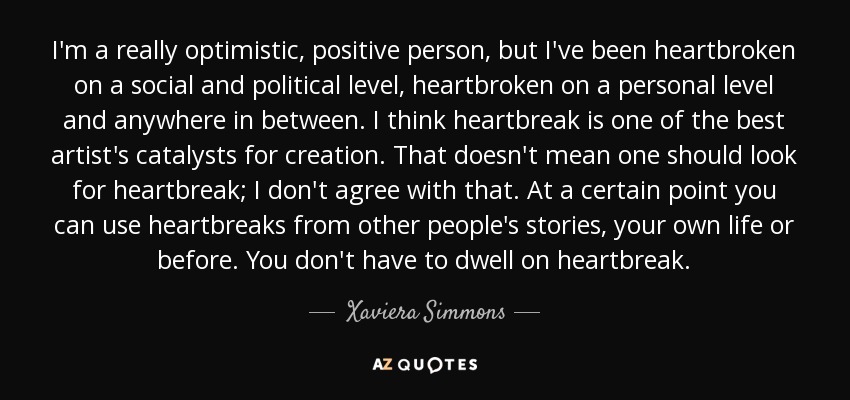 I'm a really optimistic, positive person, but I've been heartbroken on a social and political level, heartbroken on a personal level and anywhere in between. I think heartbreak is one of the best artist's catalysts for creation. That doesn't mean one should look for heartbreak; I don't agree with that. At a certain point you can use heartbreaks from other people's stories, your own life or before. You don't have to dwell on heartbreak. - Xaviera Simmons