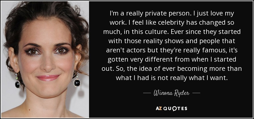 I'm a really private person. I just love my work. I feel like celebrity has changed so much, in this culture. Ever since they started with those reality shows and people that aren't actors but they're really famous, it's gotten very different from when I started out. So, the idea of ever becoming more than what I had is not really what I want. - Winona Ryder