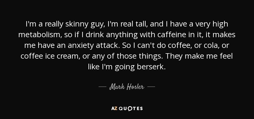 I'm a really skinny guy, I'm real tall, and I have a very high metabolism, so if I drink anything with caffeine in it, it makes me have an anxiety attack. So I can't do coffee, or cola, or coffee ice cream, or any of those things. They make me feel like I'm going berserk. - Mark Hosler