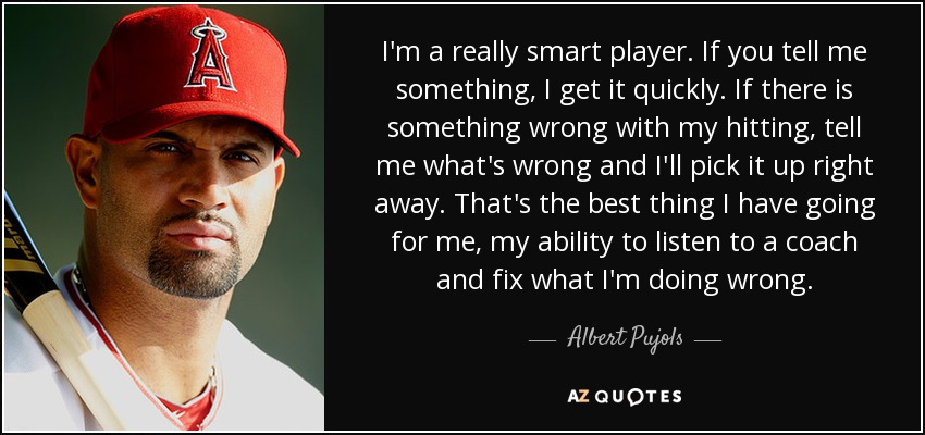 I'm a really smart player. If you tell me something, I get it quickly. If there is something wrong with my hitting, tell me what's wrong and I'll pick it up right away. That's the best thing I have going for me, my ability to listen to a coach and fix what I'm doing wrong. - Albert Pujols