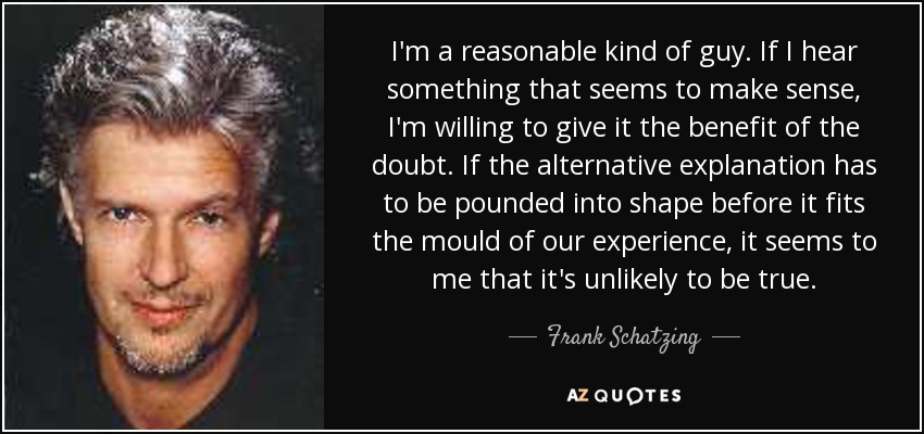 I'm a reasonable kind of guy. If I hear something that seems to make sense, I'm willing to give it the benefit of the doubt. If the alternative explanation has to be pounded into shape before it fits the mould of our experience, it seems to me that it's unlikely to be true. - Frank Schatzing