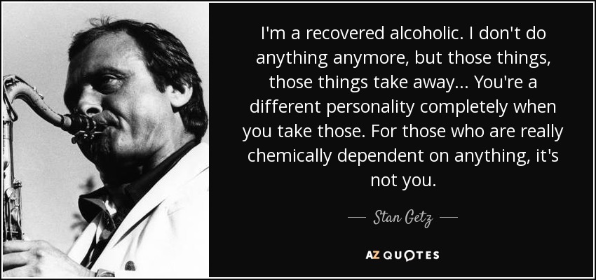 I'm a recovered alcoholic. I don't do anything anymore, but those things, those things take away ... You're a different personality completely when you take those. For those who are really chemically dependent on anything, it's not you. - Stan Getz