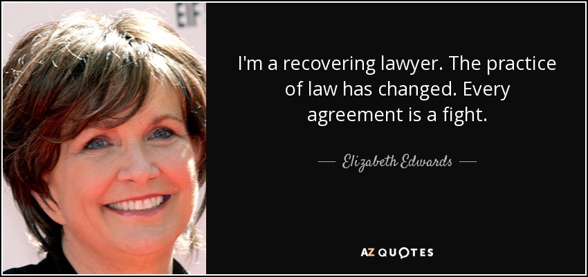 I'm a recovering lawyer. The practice of law has changed. Every agreement is a fight. - Elizabeth Edwards