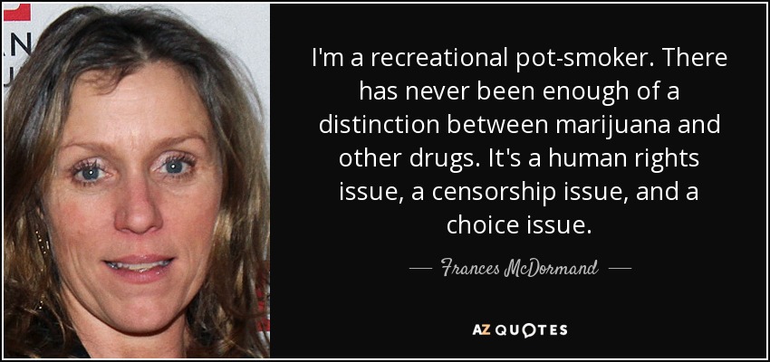 I'm a recreational pot-smoker. There has never been enough of a distinction between marijuana and other drugs. It's a human rights issue, a censorship issue, and a choice issue. - Frances McDormand