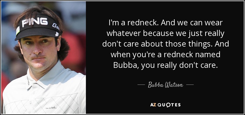 I'm a redneck. And we can wear whatever because we just really don't care about those things. And when you're a redneck named Bubba, you really don't care. - Bubba Watson