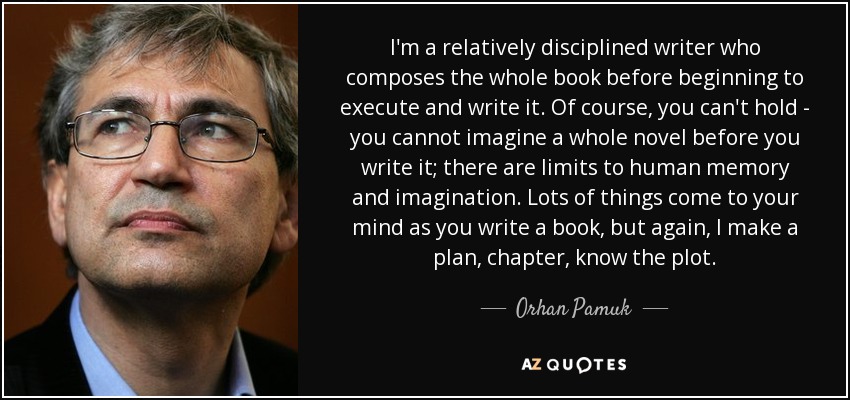 I'm a relatively disciplined writer who composes the whole book before beginning to execute and write it. Of course, you can't hold - you cannot imagine a whole novel before you write it; there are limits to human memory and imagination. Lots of things come to your mind as you write a book, but again, I make a plan, chapter, know the plot. - Orhan Pamuk