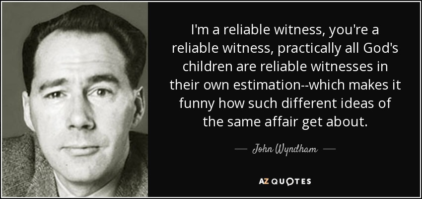I'm a reliable witness, you're a reliable witness, practically all God's children are reliable witnesses in their own estimation--which makes it funny how such different ideas of the same affair get about. - John Wyndham