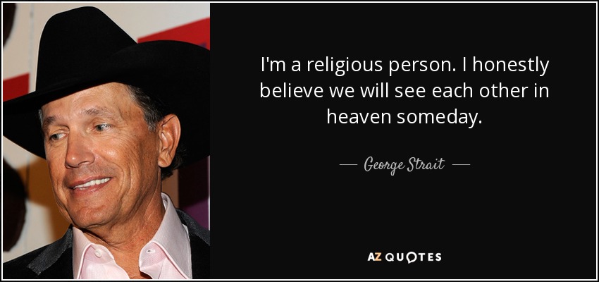 I'm a religious person. I honestly believe we will see each other in heaven someday. - George Strait