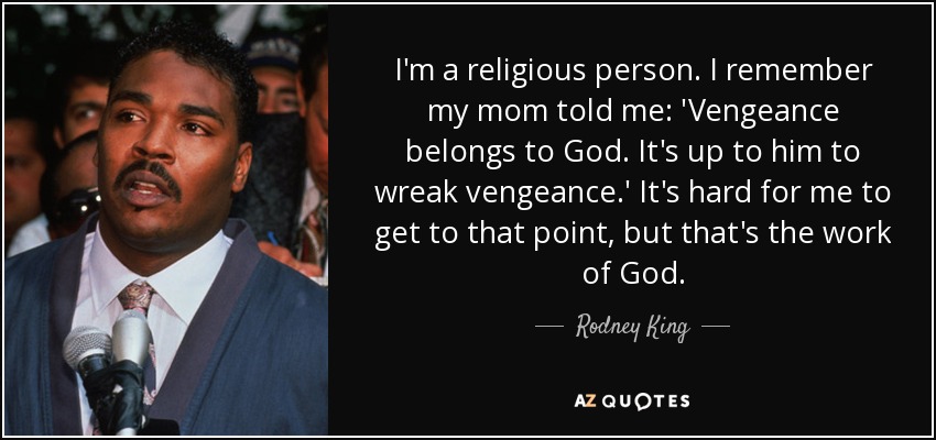I'm a religious person. I remember my mom told me: 'Vengeance belongs to God. It's up to him to wreak vengeance.' It's hard for me to get to that point, but that's the work of God. - Rodney King
