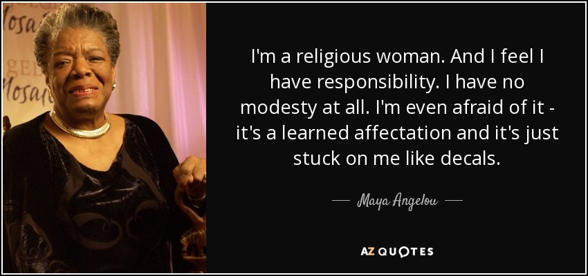 I'm a religious woman. And I feel I have responsibility. I have no modesty at all. I'm even afraid of it - it's a learned affectation and it's just stuck on me like decals. - Maya Angelou