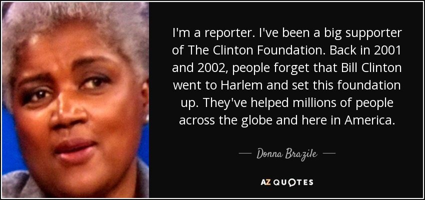 I'm a reporter. I've been a big supporter of The Clinton Foundation. Back in 2001 and 2002, people forget that Bill Clinton went to Harlem and set this foundation up. They've helped millions of people across the globe and here in America. - Donna Brazile