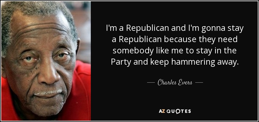 I'm a Republican and I'm gonna stay a Republican because they need somebody like me to stay in the Party and keep hammering away. - Charles Evers