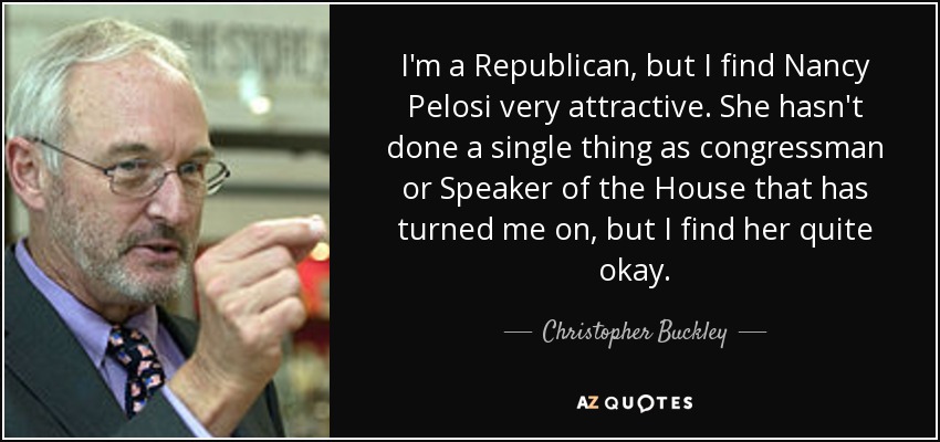 I'm a Republican, but I find Nancy Pelosi very attractive. She hasn't done a single thing as congressman or Speaker of the House that has turned me on, but I find her quite okay. - Christopher Buckley