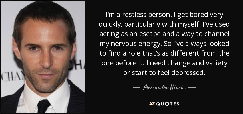 I'm a restless person. I get bored very quickly, particularly with myself. I've used acting as an escape and a way to channel my nervous energy. So I've always looked to find a role that's as different from the one before it. I need change and variety or start to feel depressed. - Alessandro Nivola