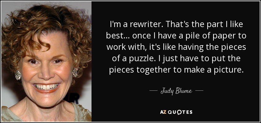 I'm a rewriter. That's the part I like best . . . once I have a pile of paper to work with, it's like having the pieces of a puzzle. I just have to put the pieces together to make a picture. - Judy Blume