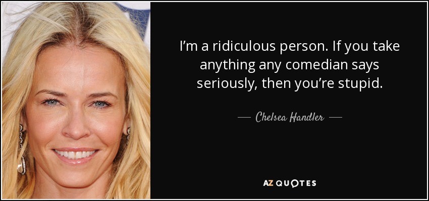 I’m a ridiculous person. If you take anything any comedian says seriously, then you’re stupid. - Chelsea Handler