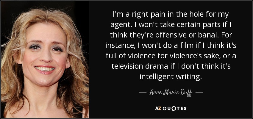 I'm a right pain in the hole for my agent. I won't take certain parts if I think they're offensive or banal. For instance, I won't do a film if I think it's full of violence for violence's sake, or a television drama if I don't think it's intelligent writing. - Anne-Marie Duff