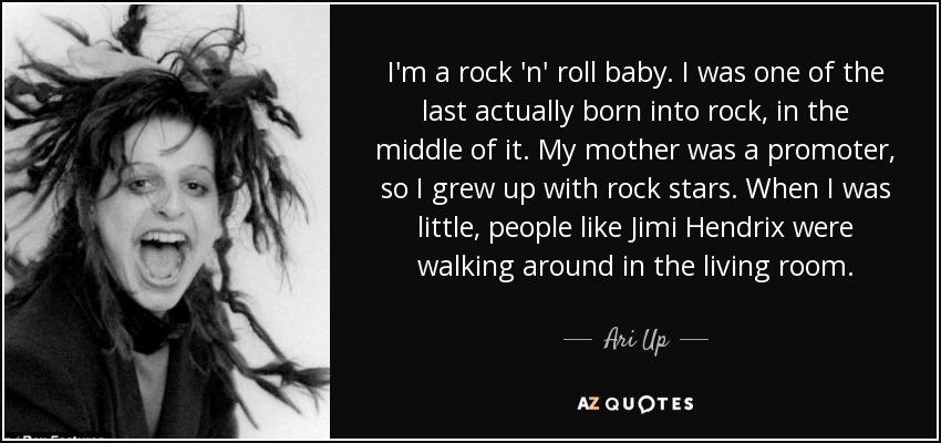 I'm a rock 'n' roll baby. I was one of the last actually born into rock, in the middle of it. My mother was a promoter, so I grew up with rock stars. When I was little, people like Jimi Hendrix were walking around in the living room. - Ari Up